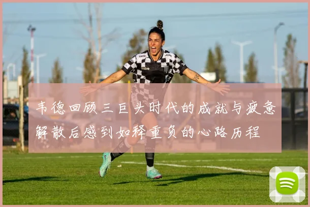 韦德回顾三巨头时代的成就与疲惫解散后感到如释重负的心路历程