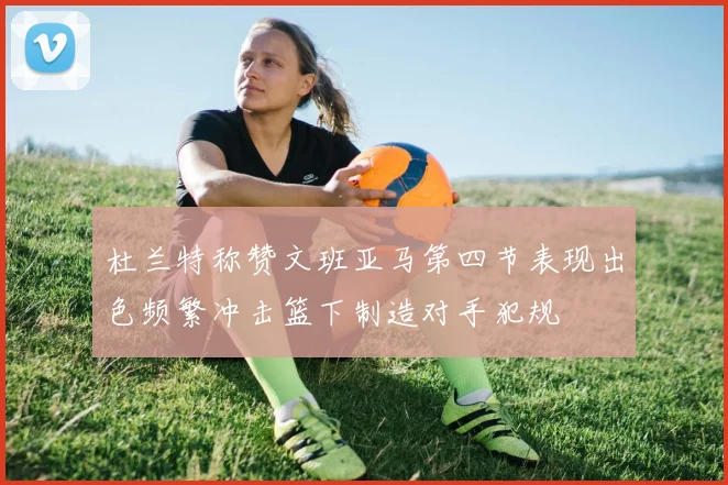 杜兰特称赞文班亚马第四节表现出色频繁冲击篮下制造对手犯规