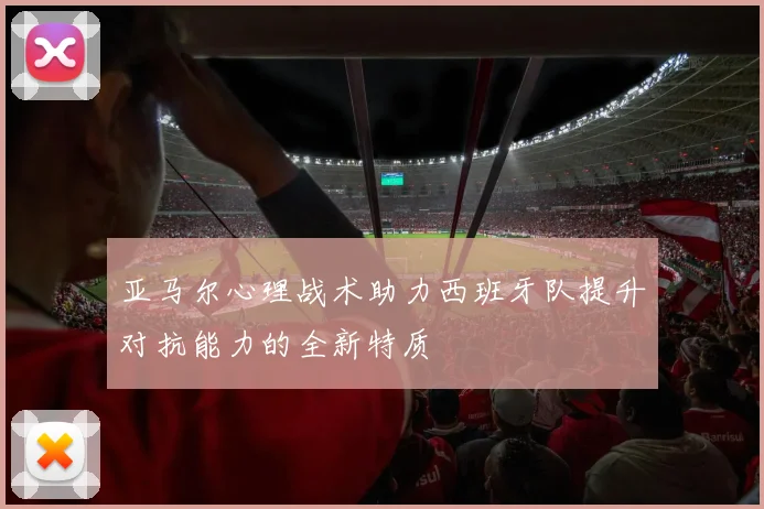 亚马尔心理战术助力西班牙队提升对抗能力的全新特质