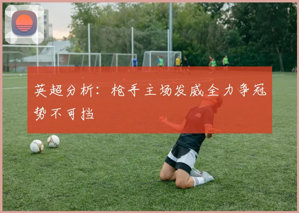 英超分析：枪手主场发威全力争冠势不可挡