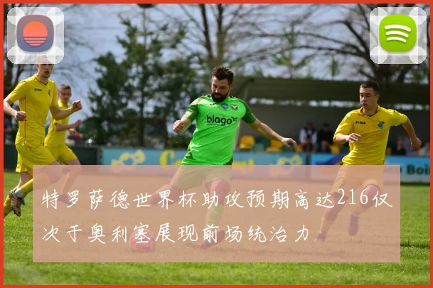 特罗萨德世界杯助攻预期高达216仅次于奥利塞展现前场统治力