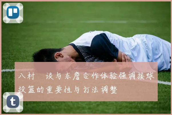 八村塁谈与东詹合作体验强调接球投篮的重要性与打法调整