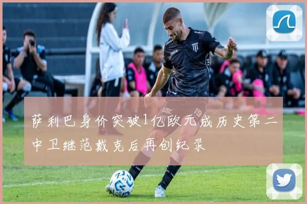 萨利巴身价突破1亿欧元成历史第二中卫继范戴克后再创纪录