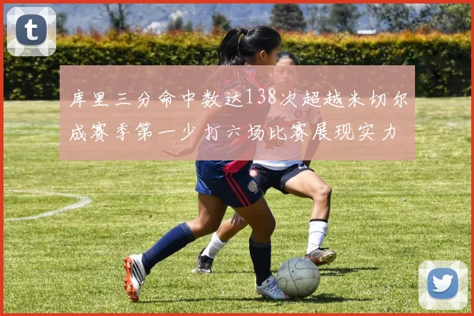 库里三分命中数达138次超越米切尔成赛季第一少打六场比赛展现实力