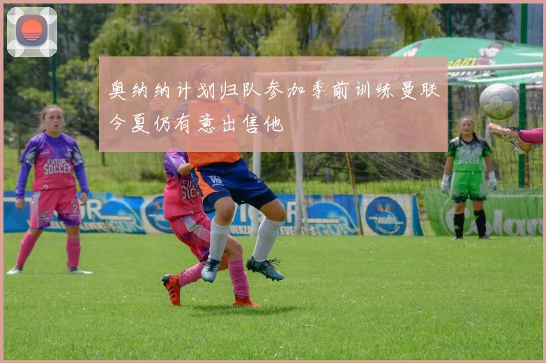 奥纳纳计划归队参加季前训练曼联今夏仍有意出售他