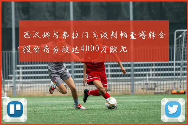 西汉姆与弗拉门戈谈判帕奎塔转会报价存分歧达4000万欧元