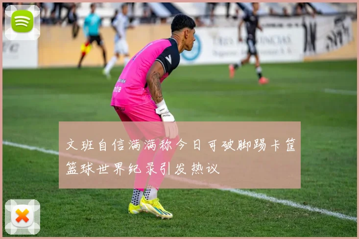 文班自信满满称今日可破脚踢卡筐篮球世界纪录引发热议