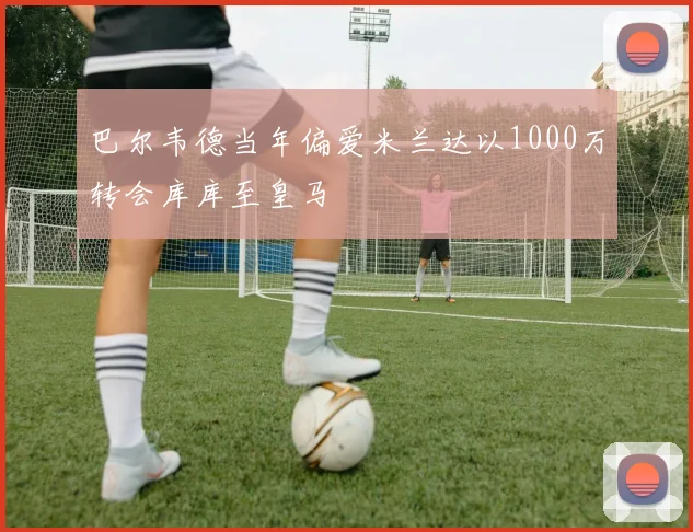 巴尔韦德当年偏爱米兰达以1000万转会库库至皇马