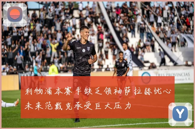 利物浦本赛季缺乏领袖萨拉赫忧心未来范戴克承受巨大压力