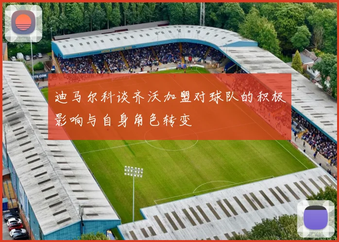 迪马尔科谈齐沃加盟对球队的积极影响与自身角色转变