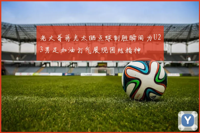 老大哥蒋光太晒点球制胜瞬间为U23男足加油打气展现团结精神