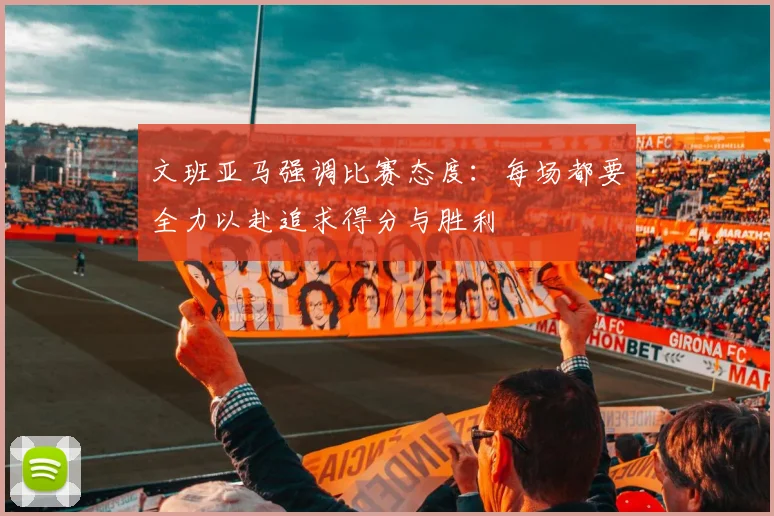 文班亚马强调比赛态度：每场都要全力以赴追求得分与胜利